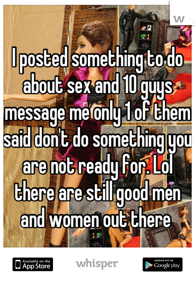 I posted something to do about sex and 10 guys message me only 1 of them said don't do something you are not ready for. Lol there are still good men and women out there 