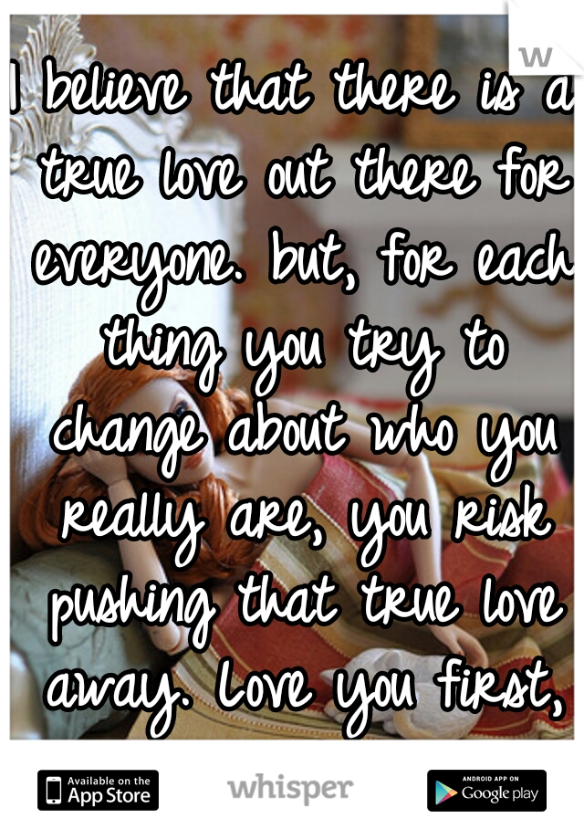 I believe that there is a true love out there for everyone. but, for each thing you try to change about who you really are, you risk pushing that true love away. Love you first, true love follows :-)