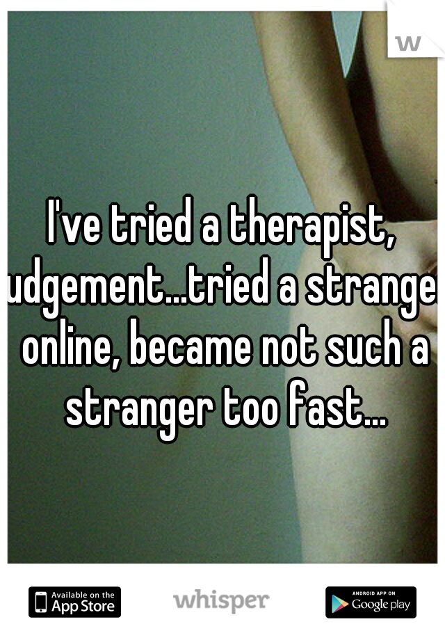 I've tried a therapist, judgement...tried a stranger online, became not such a stranger too fast...