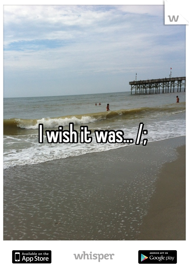 I wish it was... /; 