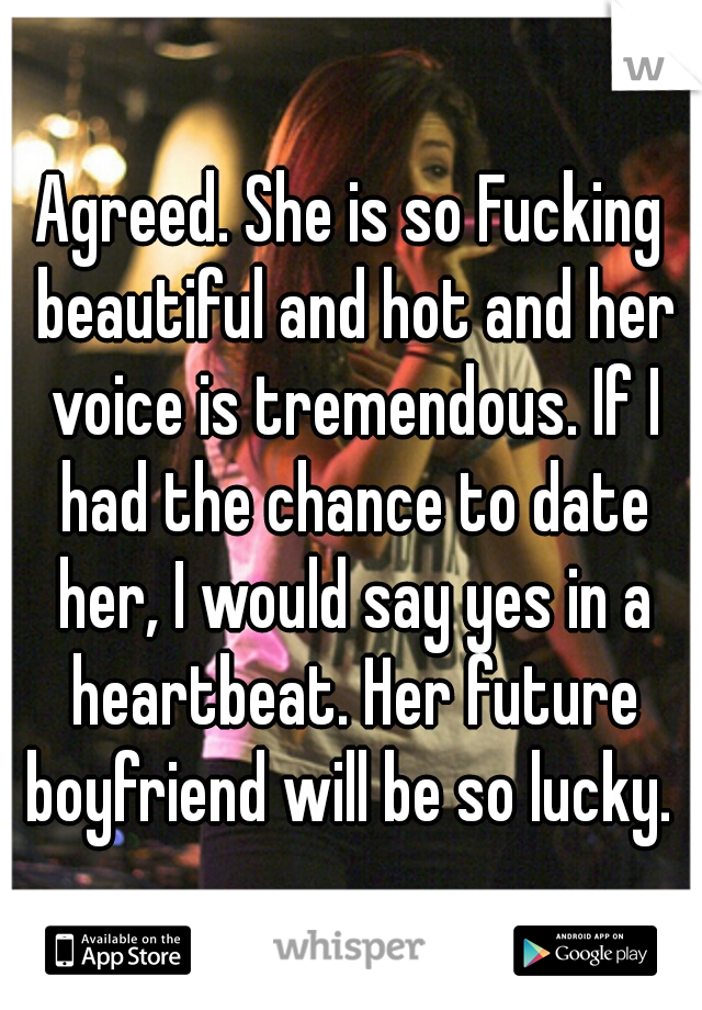 Agreed. She is so Fucking beautiful and hot and her voice is tremendous. If I had the chance to date her, I would say yes in a heartbeat. Her future boyfriend will be so lucky. 