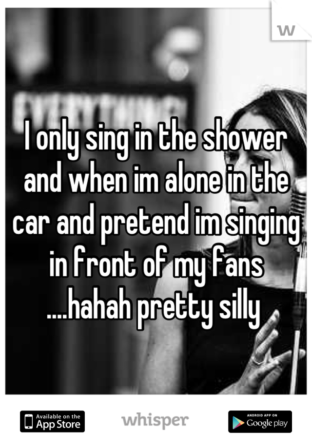 I only sing in the shower and when im alone in the car and pretend im singing in front of my fans ....hahah pretty silly 