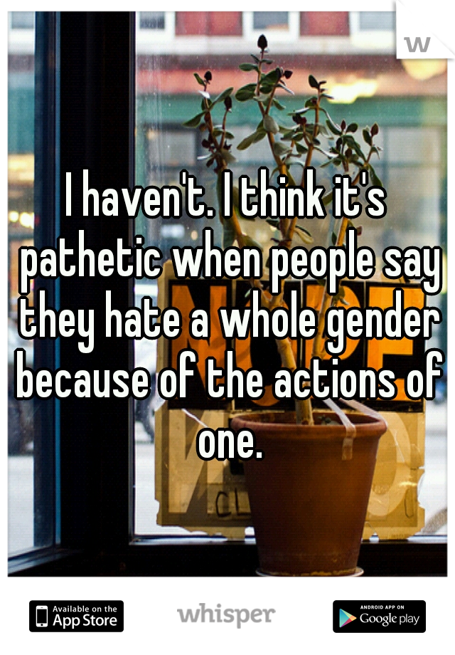 I haven't. I think it's pathetic when people say they hate a whole gender because of the actions of one.