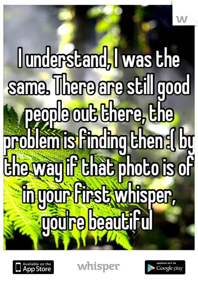 I understand, I was the same. There are still good people out there, the problem is finding then :( by the way if that photo is of in your first whisper, you're beautiful 
