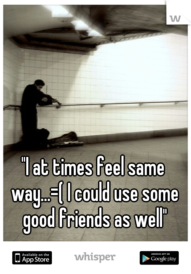 "I at times feel same way...=( I could use some good friends as well"