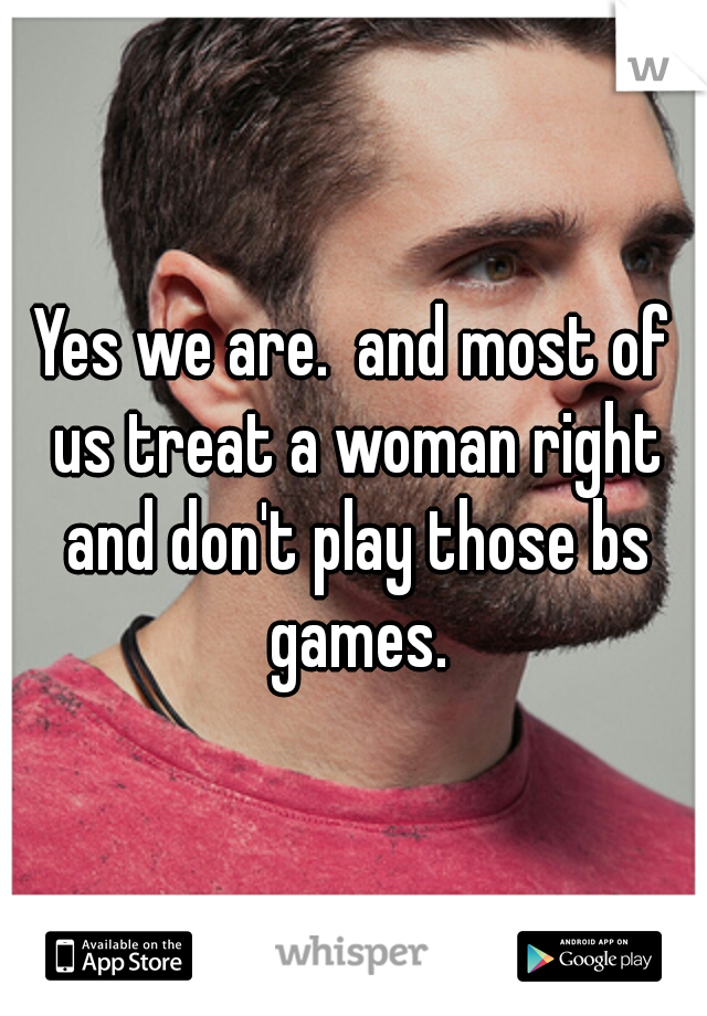 Yes we are.  and most of us treat a woman right and don't play those bs games.