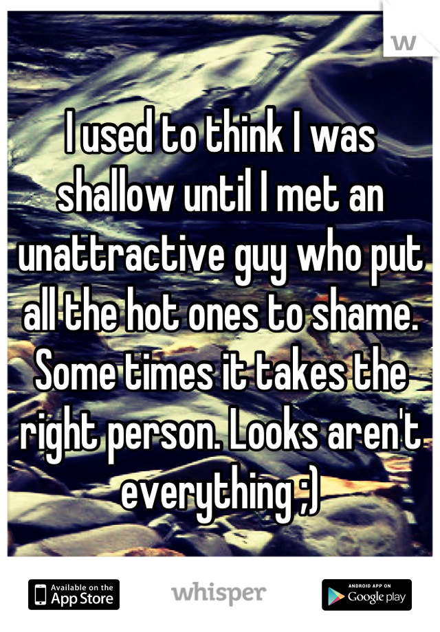 I used to think I was shallow until I met an unattractive guy who put all the hot ones to shame. Some times it takes the right person. Looks aren't everything ;)