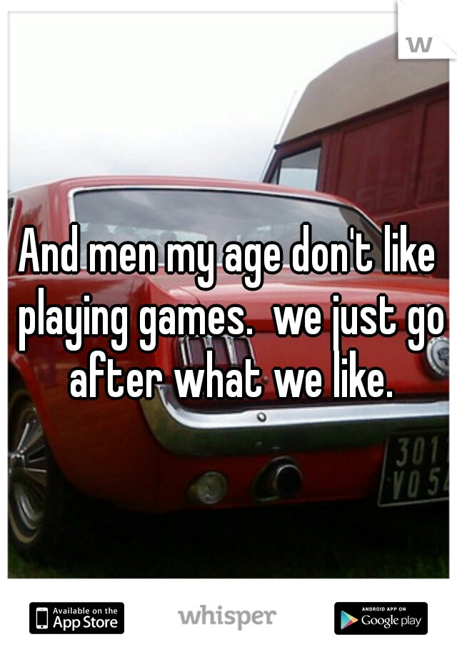 And men my age don't like playing games.  we just go after what we like.