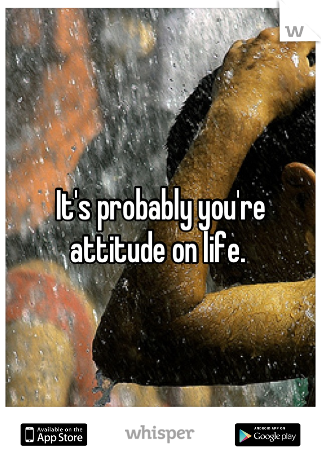 It's probably you're attitude on life. 