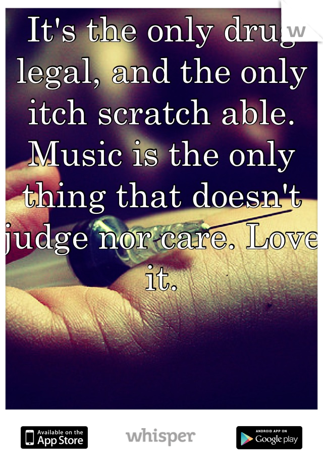 It's the only drug legal, and the only itch scratch able. Music is the only thing that doesn't judge nor care. Love it.