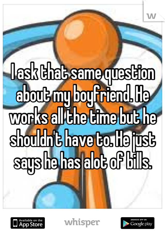 I ask that same question about my boyfriend. He works all the time but he shouldn't have to. He just says he has alot of bills.