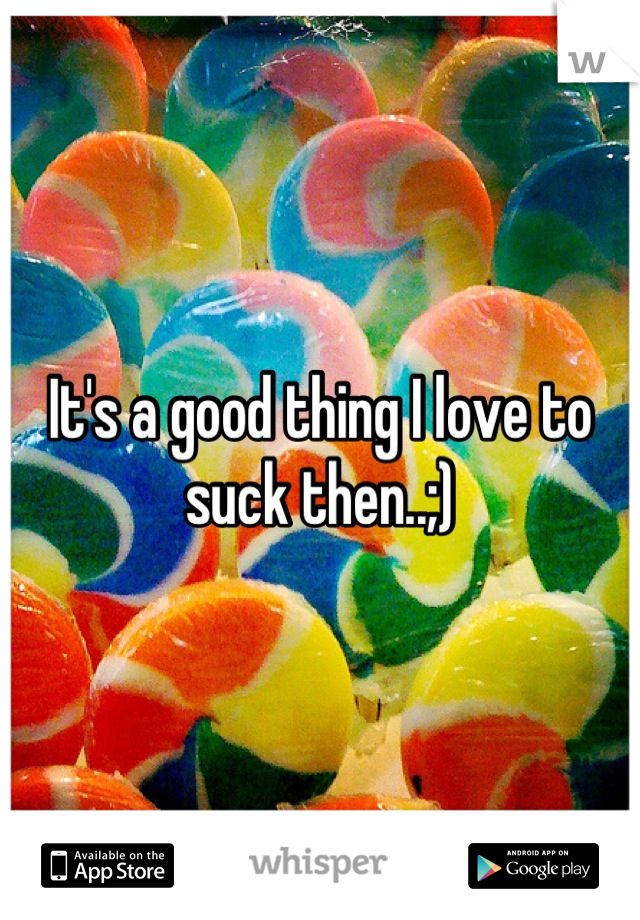 It's a good thing I love to suck then..;)

