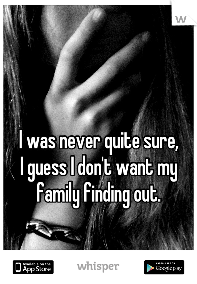 

I was never quite sure, 
I guess I don't want my 
family finding out.