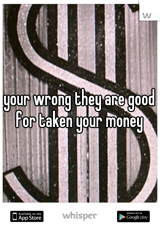 your wrong they are good for taken your money 