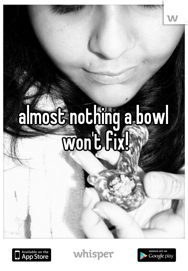 almost nothing a bowl won't fix!