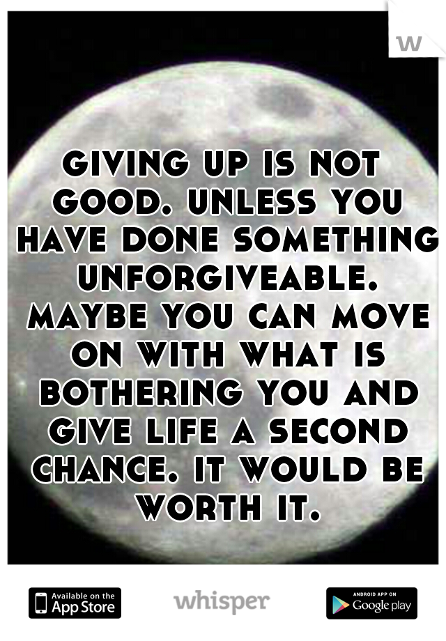giving up is not good. unless you have done something unforgiveable. maybe you can move on with what is bothering you and give life a second chance. it would be worth it.