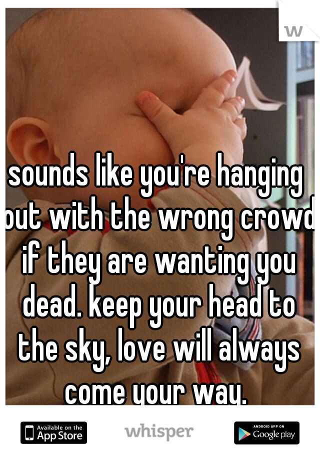 sounds like you're hanging out with the wrong crowd if they are wanting you dead. keep your head to the sky, love will always come your way. 