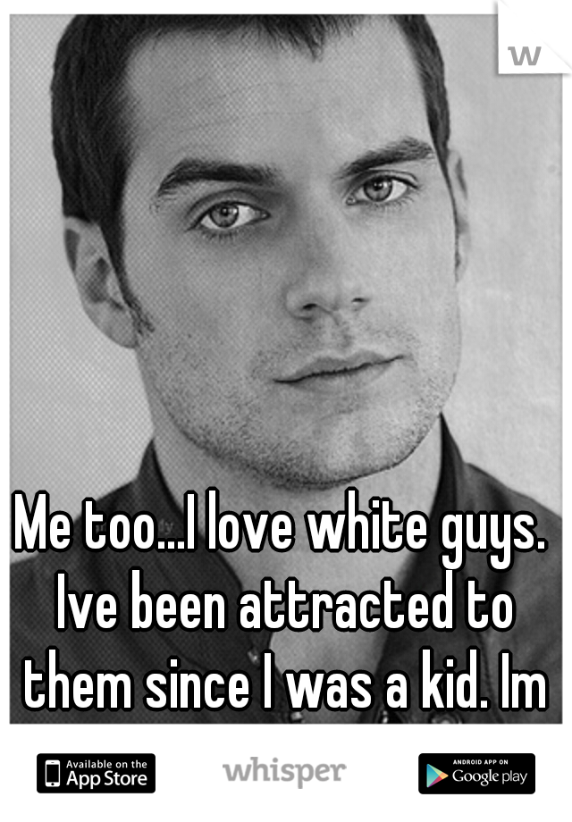 Me too...I love white guys. Ive been attracted to them since I was a kid. Im 25 blk f.