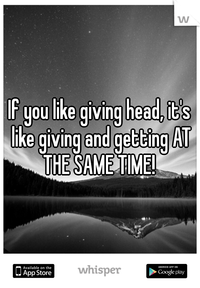 If you like giving head, it's like giving and getting AT THE SAME TIME! 