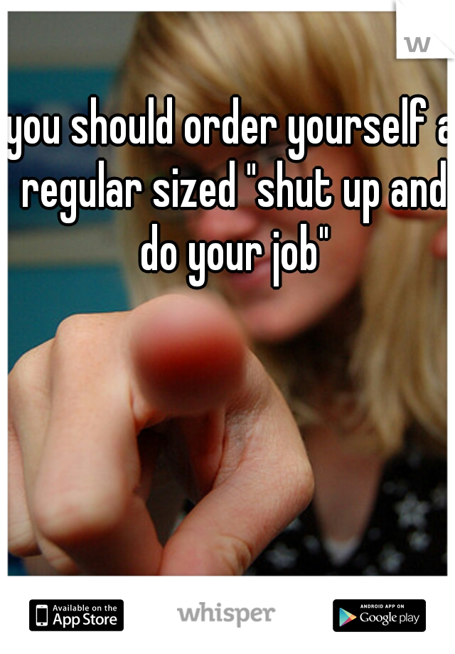 you should order yourself a regular sized "shut up and do your job"