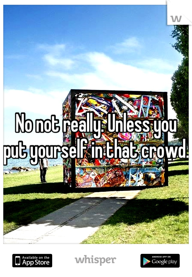 No not really. Unless you put yourself in that crowd. 