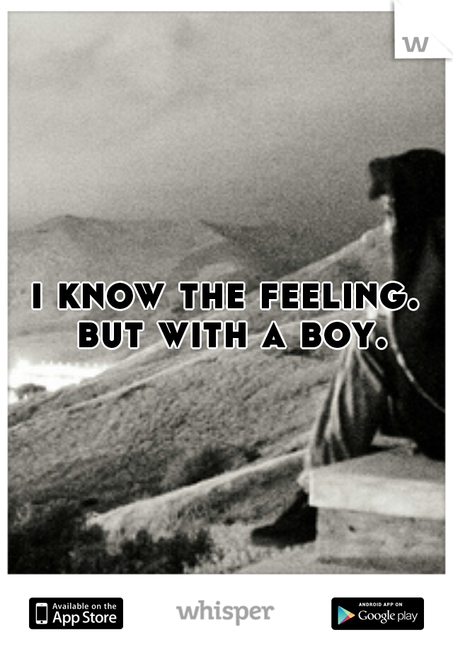 i know the feeling. but with a boy.