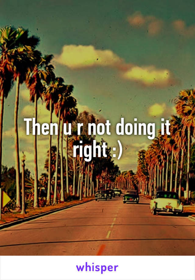 Then u r not doing it right :)