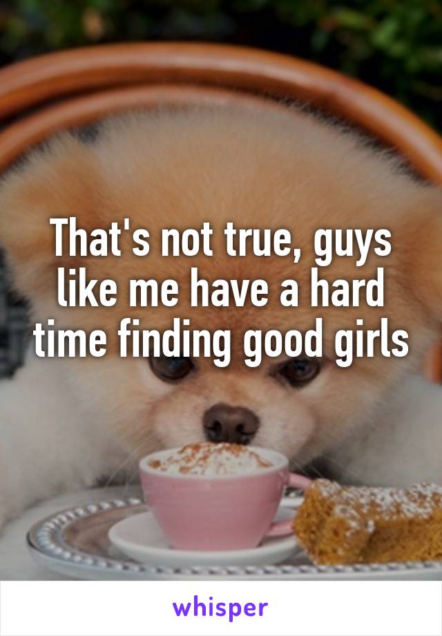 That's not true, guys like me have a hard time finding good girls 