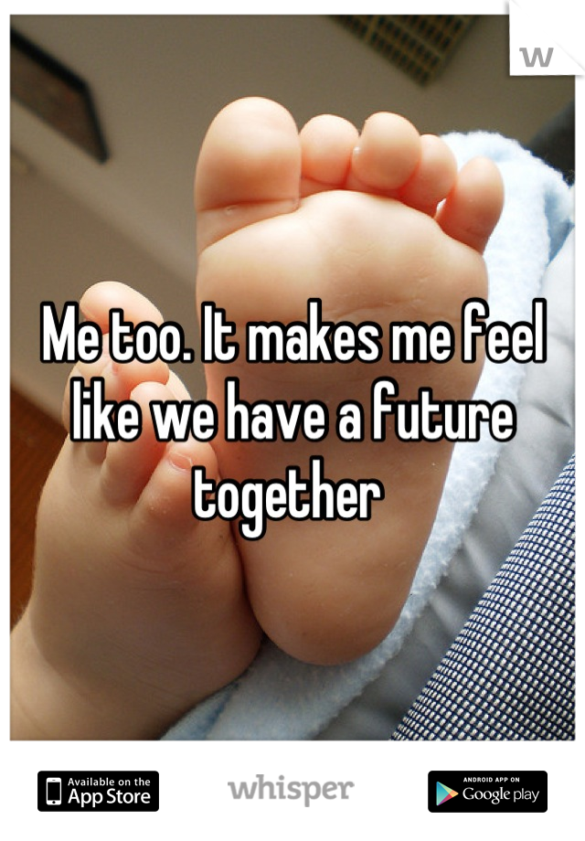 Me too. It makes me feel like we have a future together 