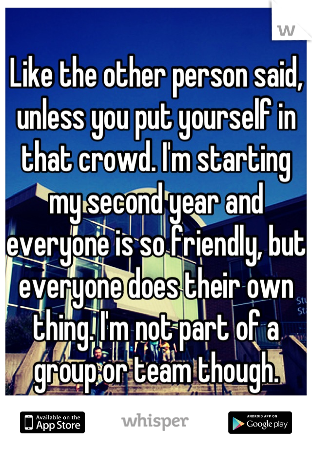 Like the other person said, unless you put yourself in that crowd. I'm starting my second year and everyone is so friendly, but everyone does their own thing. I'm not part of a group or team though.