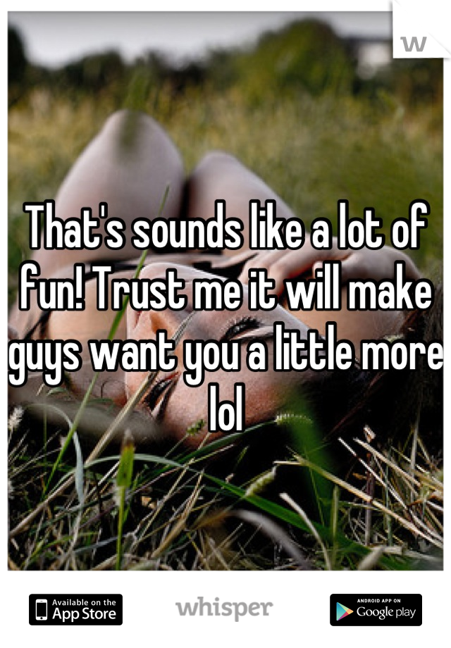 That's sounds like a lot of fun! Trust me it will make guys want you a little more lol