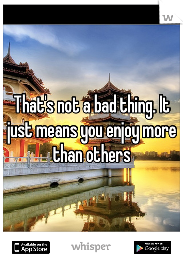 That's not a bad thing. It just means you enjoy more than others