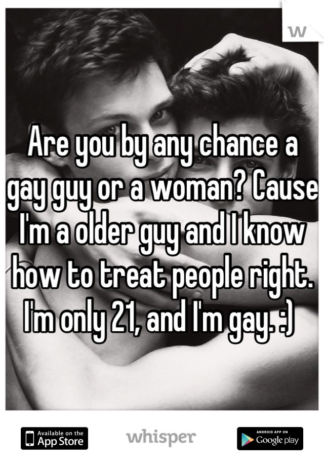 Are you by any chance a gay guy or a woman? Cause I'm a older guy and I know how to treat people right. I'm only 21, and I'm gay. :) 