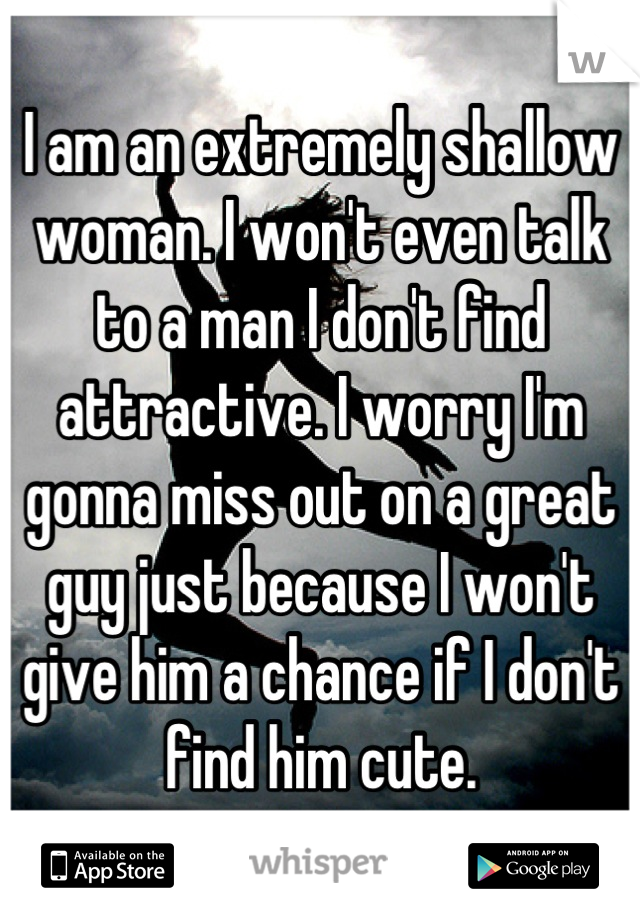 I am an extremely shallow woman. I won't even talk to a man I don't find attractive. I worry I'm gonna miss out on a great guy just because I won't give him a chance if I don't find him cute.