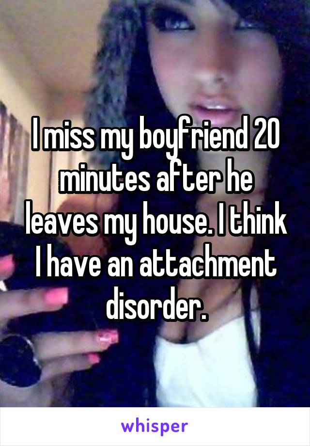 I miss my boyfriend 20 minutes after he leaves my house. I think I have an attachment disorder.