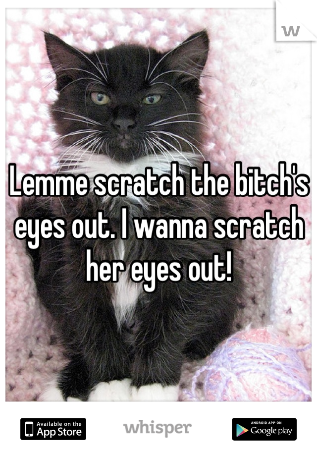 Lemme scratch the bitch's eyes out. I wanna scratch her eyes out!