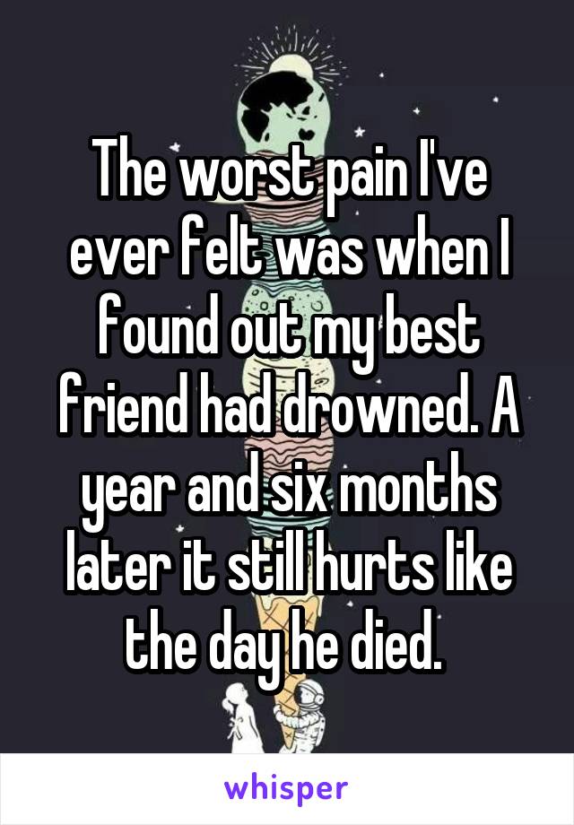 The worst pain I've ever felt was when I found out my best friend had drowned. A year and six months later it still hurts like the day he died. 