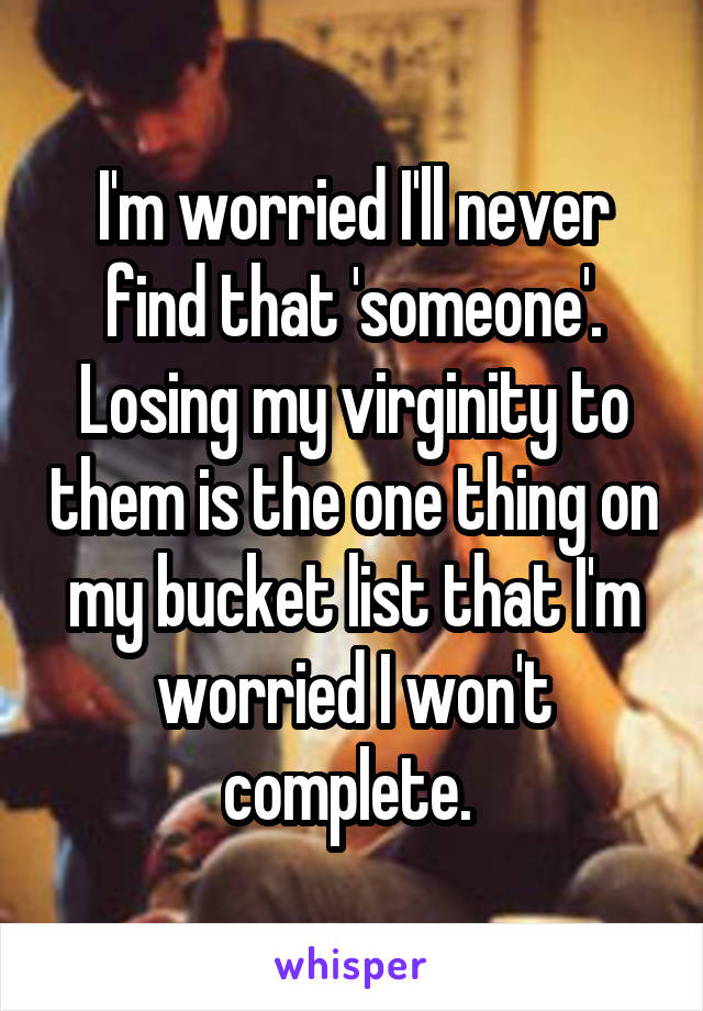 I'm worried I'll never find that 'someone'. Losing my virginity to them is the one thing on my bucket list that I'm worried I won't complete. 