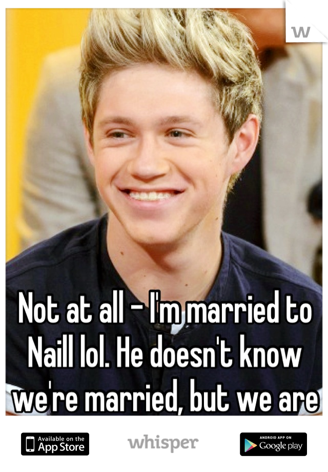 Not at all - I'm married to Naill lol. He doesn't know we're married, but we are lol. 
