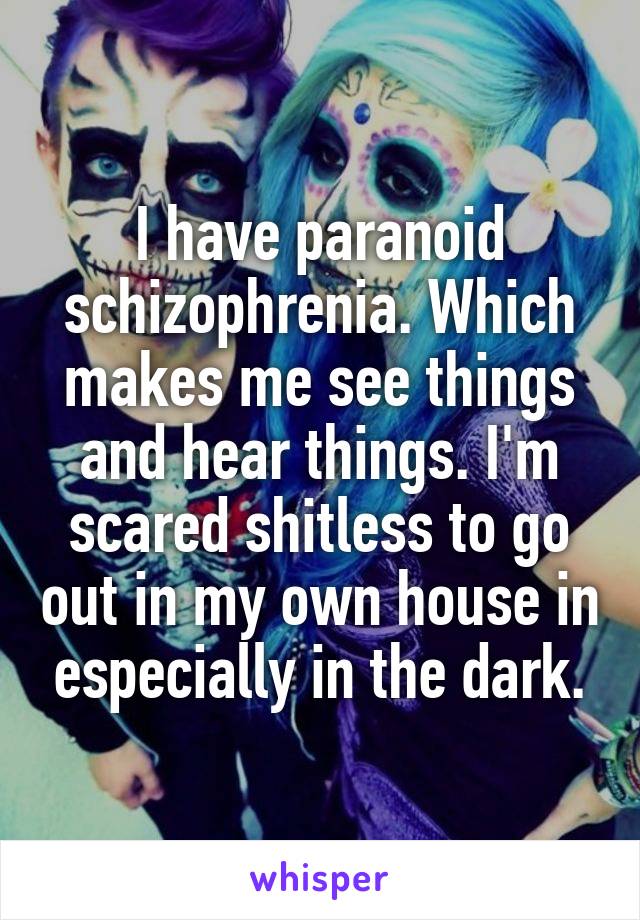 I have paranoid schizophrenia. Which makes me see things and hear things. I'm scared shitless to go out in my own house in especially in the dark.