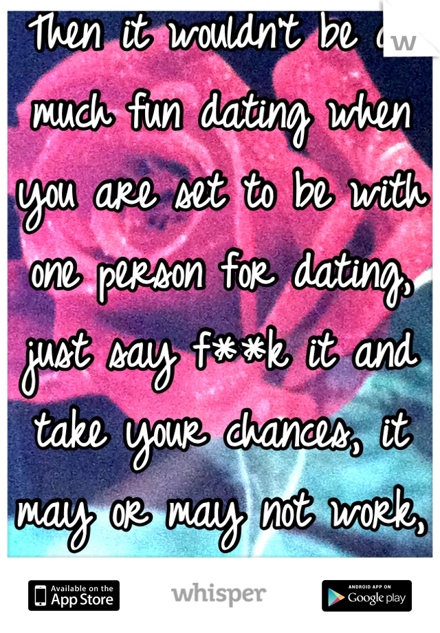 Then it wouldn't be as much fun dating when you are set to be with one person for dating, just say f**k it and take your chances, it may or may not work, if is the middle of LIFe
