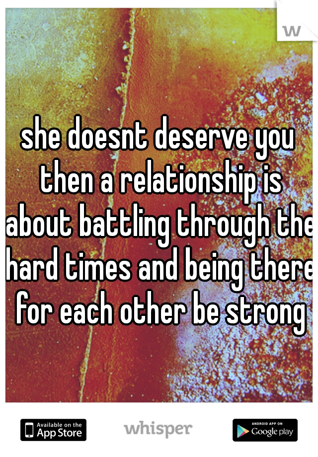she doesnt deserve you then a relationship is about battling through the hard times and being there for each other be strong