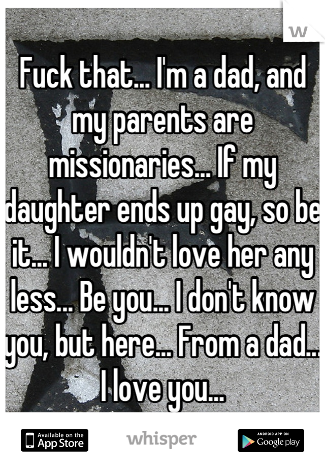 Fuck that... I'm a dad, and my parents are missionaries... If my daughter ends up gay, so be it... I wouldn't love her any less... Be you... I don't know you, but here... From a dad... I love you...