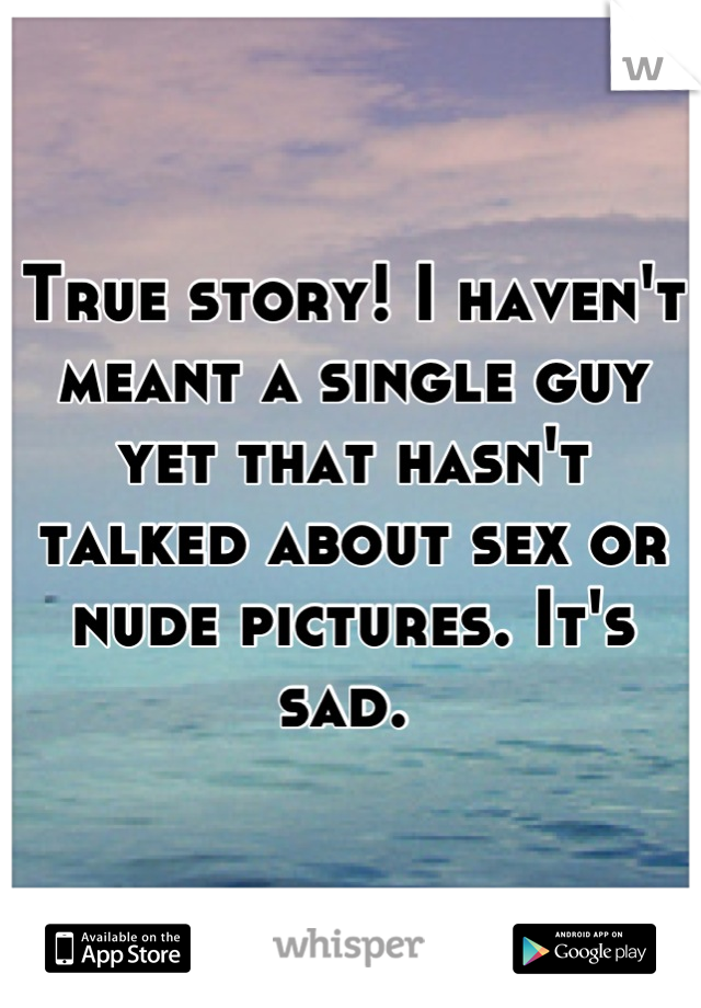True story! I haven't meant a single guy yet that hasn't talked about sex or nude pictures. It's sad. 