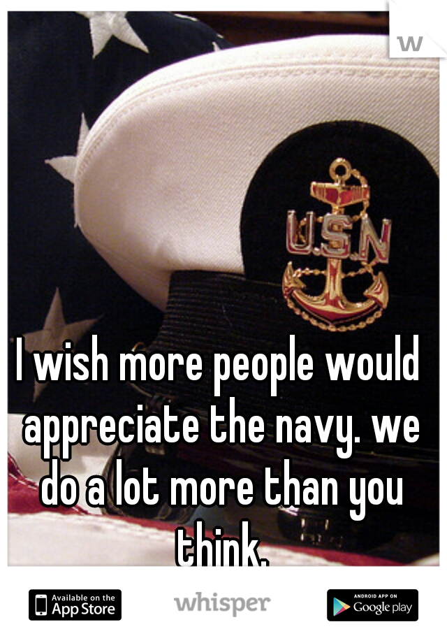 I wish more people would appreciate the navy. we do a lot more than you think.