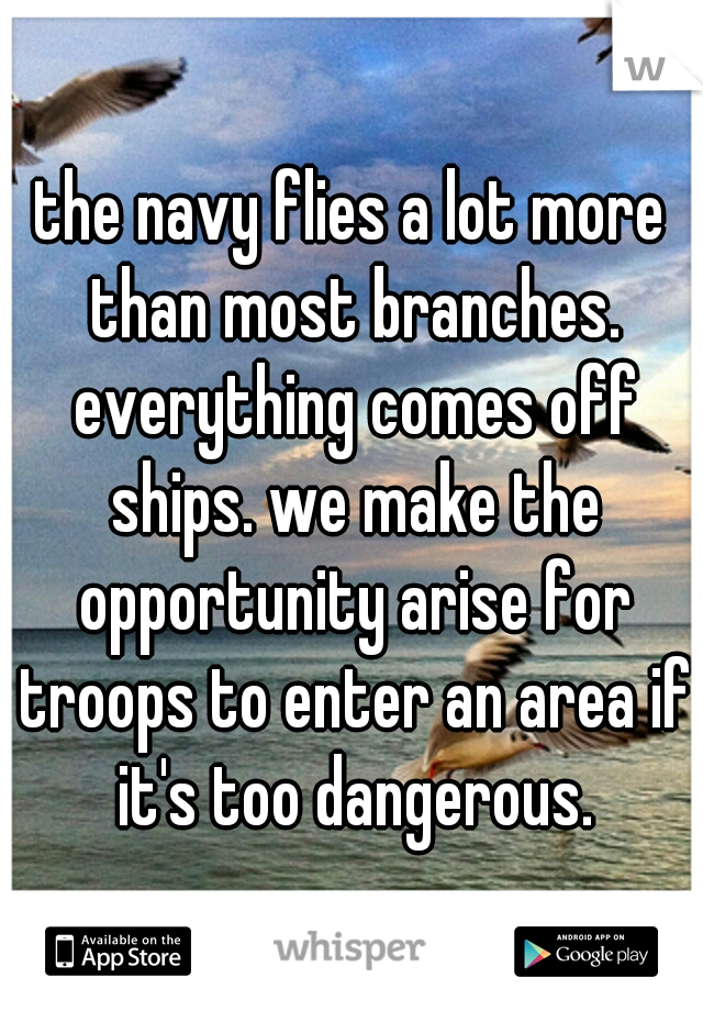 the navy flies a lot more than most branches. everything comes off ships. we make the opportunity arise for troops to enter an area if it's too dangerous.