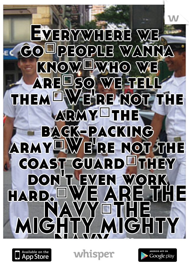 Everywhere we go
people wanna know
who we are
so we tell them
We're not the army
the back-packing army
We're not the coast guard
they don't even work hard.
WE ARE THE NAVY
THE MIGHTY MIGHTY NAVY. c: 