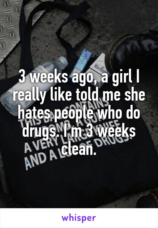3 weeks ago, a girl I really like told me she hates people who do drugs. I'm 3 weeks clean.