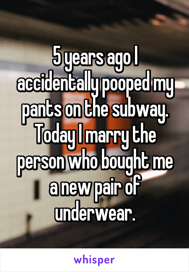 5 years ago I accidentally pooped my pants on the subway. Today I marry the person who bought me a new pair of underwear.