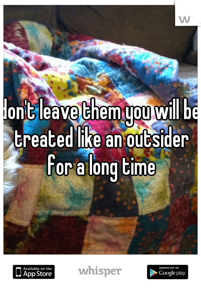 don't leave them you will be treated like an outsider for a long time